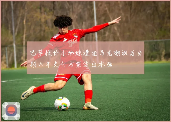巴萨报价小蜘蛛遭拒马竞嘲讽后分期六年支付方案浮出水面