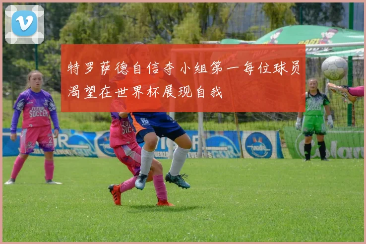 特罗萨德自信夺小组第一每位球员渴望在世界杯展现自我