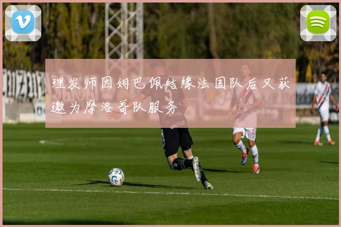 理发师因姆巴佩结缘法国队后又获邀为摩洛哥队服务